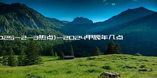 (2025-2-3热点)-2024甲辰年几点开始需要躲春 2024立春躲春正确方法